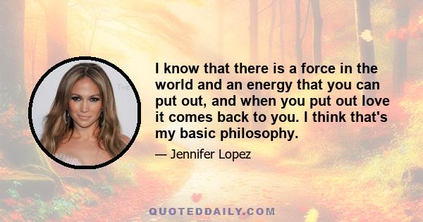 I know that there is a force in the world and an energy that you can put out, and when you put out love it comes back to you. I think that's my basic philosophy.