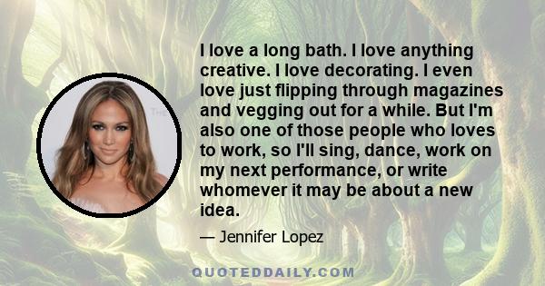 I love a long bath. I love anything creative. I love decorating. I even love just flipping through magazines and vegging out for a while. But I'm also one of those people who loves to work, so I'll sing, dance, work on