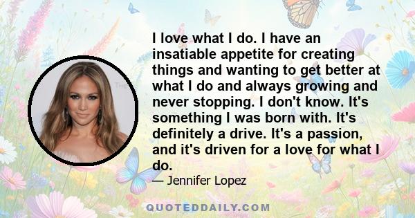 I love what I do. I have an insatiable appetite for creating things and wanting to get better at what I do and always growing and never stopping. I don't know. It's something I was born with. It's definitely a drive.