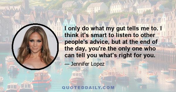 I only do what my gut tells me to. I think it's smart to listen to other people's advice, but at the end of the day, you're the only one who can tell you what's right for you.