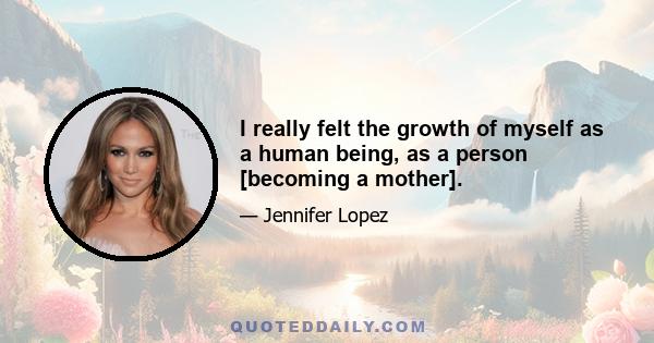 I really felt the growth of myself as a human being, as a person [becoming a mother].