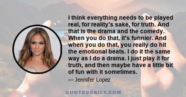 I think everything needs to be played real, for reality's sake, for truth. And that is the drama and the comedy. When you do that, it's funnier. And when you do that, you really do hit the emotional beats. I do it the