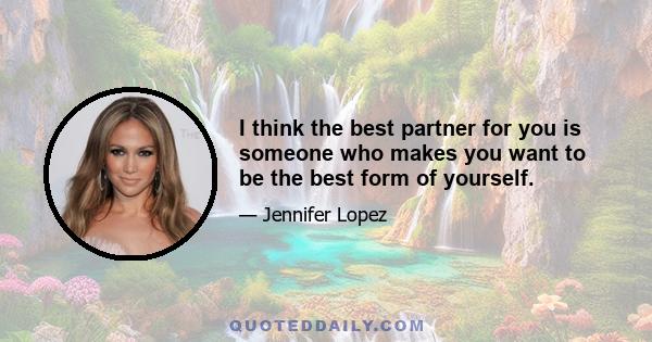 I think the best partner for you is someone who makes you want to be the best form of yourself.