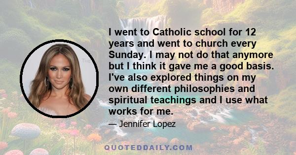 I went to Catholic school for 12 years and went to church every Sunday. I may not do that anymore but I think it gave me a good basis. I've also explored things on my own different philosophies and spiritual teachings