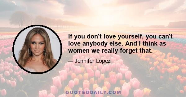 If you don't love yourself, you can't love anybody else. And I think as women we really forget that.