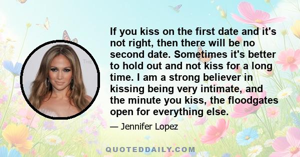 If you kiss on the first date and it's not right, then there will be no second date. Sometimes it's better to hold out and not kiss for a long time. I am a strong believer in kissing being very intimate, and the minute