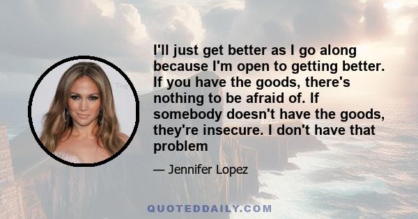 I'll just get better as I go along because I'm open to getting better. If you have the goods, there's nothing to be afraid of. If somebody doesn't have the goods, they're insecure. I don't have that problem