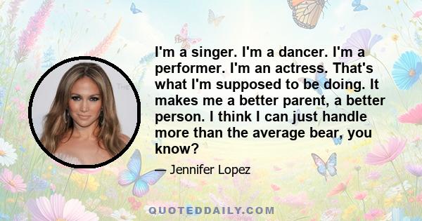 I'm a singer. I'm a dancer. I'm a performer. I'm an actress. That's what I'm supposed to be doing. It makes me a better parent, a better person. I think I can just handle more than the average bear, you know?