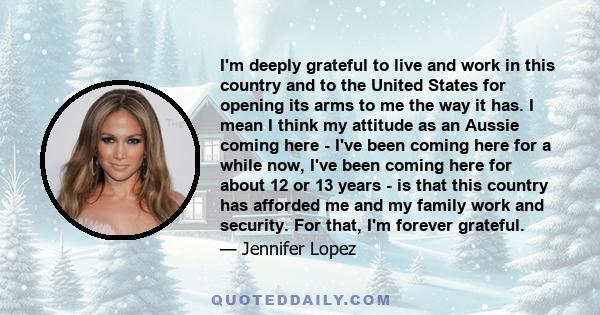 I'm deeply grateful to live and work in this country and to the United States for opening its arms to me the way it has. I mean I think my attitude as an Aussie coming here - I've been coming here for a while now, I've