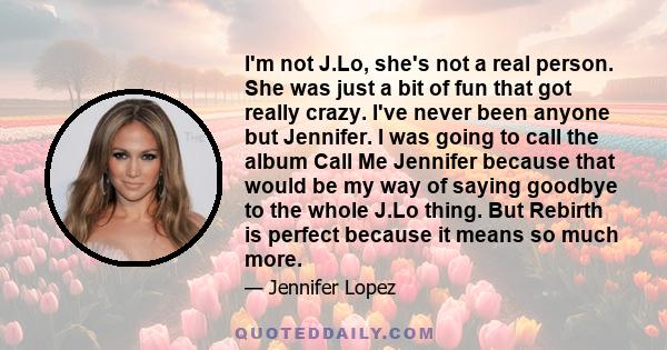 I'm not J.Lo, she's not a real person. She was just a bit of fun that got really crazy. I've never been anyone but Jennifer. I was going to call the album Call Me Jennifer because that would be my way of saying goodbye