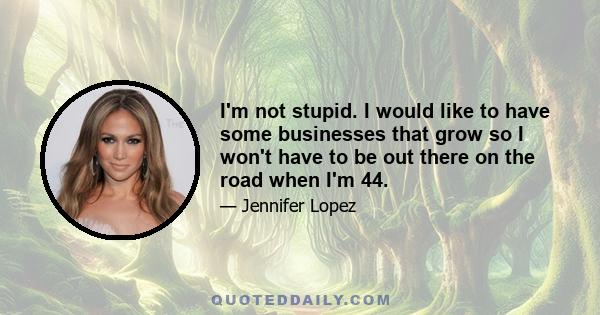 I'm not stupid. I would like to have some businesses that grow so I won't have to be out there on the road when I'm 44.