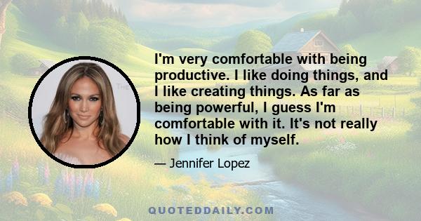 I'm very comfortable with being productive. I like doing things, and I like creating things. As far as being powerful, I guess I'm comfortable with it. It's not really how I think of myself.