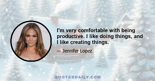 I'm very comfortable with being productive. I like doing things, and I like creating things.