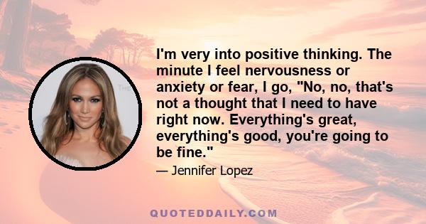 I'm very into positive thinking. The minute I feel nervousness or anxiety or fear, I go, No, no, that's not a thought that I need to have right now. Everything's great, everything's good, you're going to be fine.