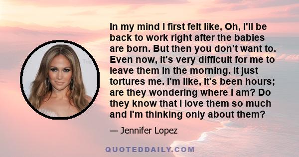 In my mind I first felt like, Oh, I'll be back to work right after the babies are born. But then you don't want to. Even now, it's very difficult for me to leave them in the morning. It just tortures me. I'm like, It's