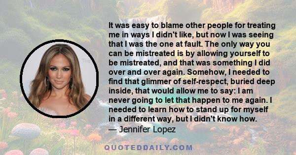 It was easy to blame other people for treating me in ways I didn't like, but now I was seeing that I was the one at fault. The only way you can be mistreated is by allowing yourself to be mistreated, and that was