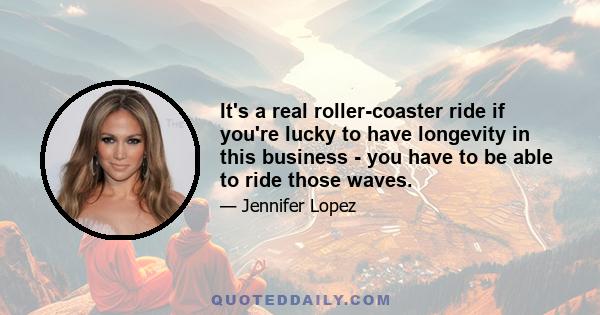 It's a real roller-coaster ride if you're lucky to have longevity in this business - you have to be able to ride those waves.