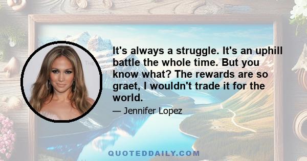 It's always a struggle. It's an uphill battle the whole time. But you know what? The rewards are so graet, I wouldn't trade it for the world.