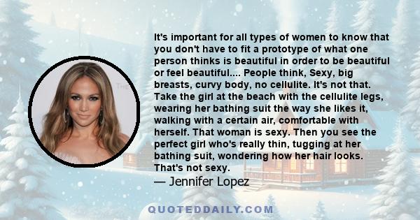 It's important for all types of women to know that you don't have to fit a prototype of what one person thinks is beautiful in order to be beautiful or feel beautiful.... People think, Sexy, big breasts, curvy body, no