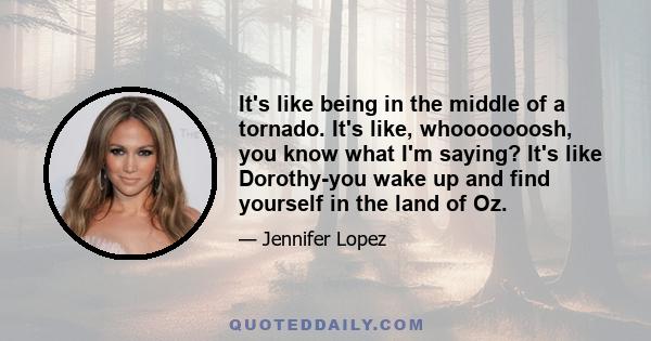 It's like being in the middle of a tornado. It's like, whooooooosh, you know what I'm saying? It's like Dorothy-you wake up and find yourself in the land of Oz.