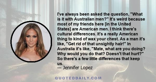 I've always been asked the question, What is it with Australian men? It's weird because most of my friends here [in the United States] are American men. I think there's cultural differences. It's a really American thing 