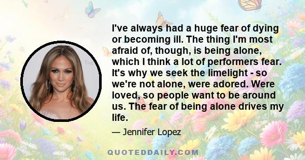 I've always had a huge fear of dying or becoming ill. The thing I'm most afraid of, though, is being alone, which I think a lot of performers fear. It's why we seek the limelight - so we're not alone, were adored. Were