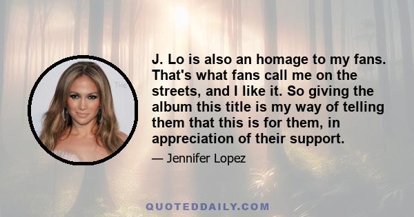 J. Lo is also an homage to my fans. That's what fans call me on the streets, and I like it. So giving the album this title is my way of telling them that this is for them, in appreciation of their support.