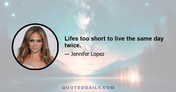 Lifes too short to live the same day twice.