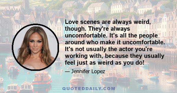 Love scenes are always weird, though. They're always uncomfortable. It's all the people around who make it uncomfortable. It's not usually the actor you're working with, because they usually feel just as weird as you do!