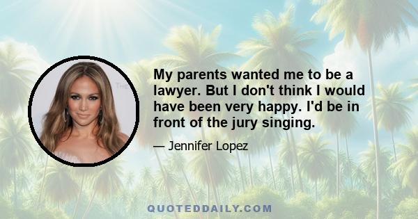 My parents wanted me to be a lawyer. But I don't think I would have been very happy. I'd be in front of the jury singing.