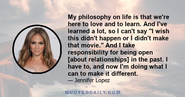 My philosophy on life is that we're here to love and to learn. And I've learned a lot, so I can't say I wish this didn't happen or I didn't make that movie. And I take responsibility for being open [about relationships] 