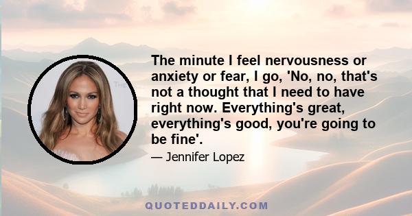 The minute I feel nervousness or anxiety or fear, I go, 'No, no, that's not a thought that I need to have right now. Everything's great, everything's good, you're going to be fine'.