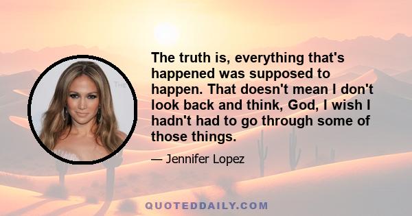 The truth is, everything that's happened was supposed to happen. That doesn't mean I don't look back and think, God, I wish I hadn't had to go through some of those things.