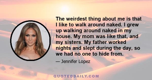 The weirdest thing about me is that I like to walk around naked. I grew up walking around naked in my house. My mom was like that, and my sisters. My father worked nights and slept during the day, so we had no one to