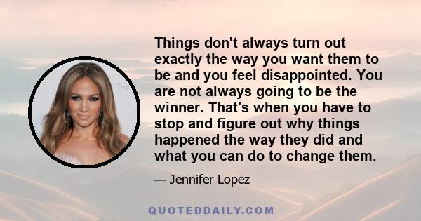 Things don't always turn out exactly the way you want them to be and you feel disappointed. You are not always going to be the winner. That's when you have to stop and figure out why things happened the way they did and 