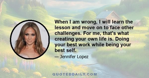 When I am wrong, I will learn the lesson and move on to face other challenges. For me, that's what creating your own life is. Doing your best work while being your best self.