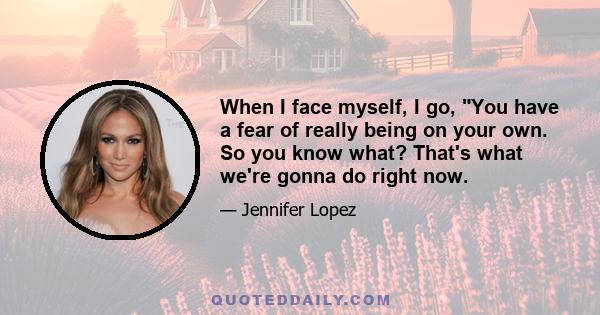 When I face myself, I go, You have a fear of really being on your own. So you know what? That's what we're gonna do right now.