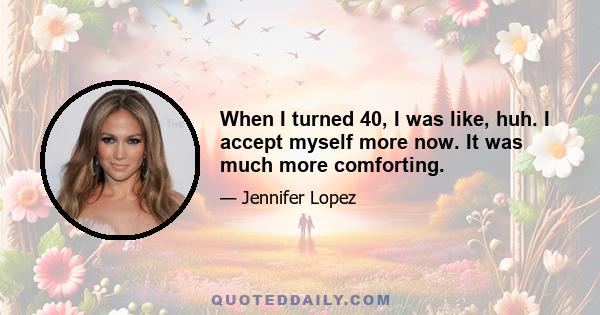 When I turned 40, I was like, huh. I accept myself more now. It was much more comforting.