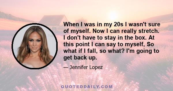 When I was in my 20s I wasn't sure of myself. Now I can really stretch. I don't have to stay in the box. At this point I can say to myself, So what if I fall, so what? I'm going to get back up.