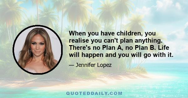 When you have children, you realise you can't plan anything. There's no Plan A, no Plan B. Life will happen and you will go with it.