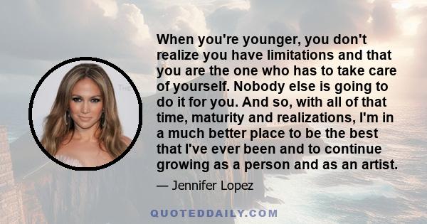 When you're younger, you don't realize you have limitations and that you are the one who has to take care of yourself. Nobody else is going to do it for you. And so, with all of that time, maturity and realizations, I'm 