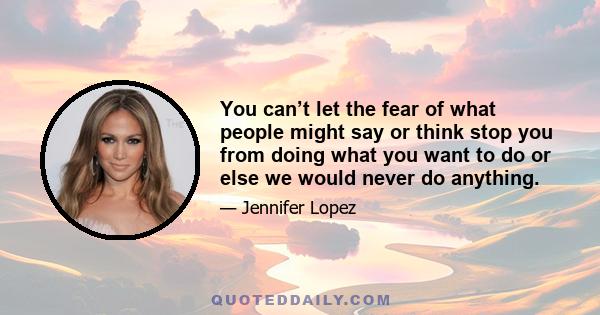 You can’t let the fear of what people might say or think stop you from doing what you want to do or else we would never do anything.