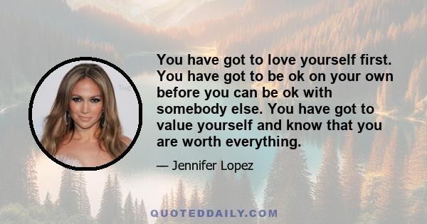 You have got to love yourself first. You have got to be ok on your own before you can be ok with somebody else. You have got to value yourself and know that you are worth everything.