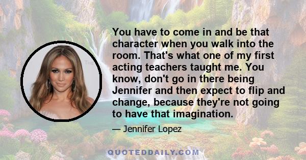 You have to come in and be that character when you walk into the room. That's what one of my first acting teachers taught me. You know, don't go in there being Jennifer and then expect to flip and change, because