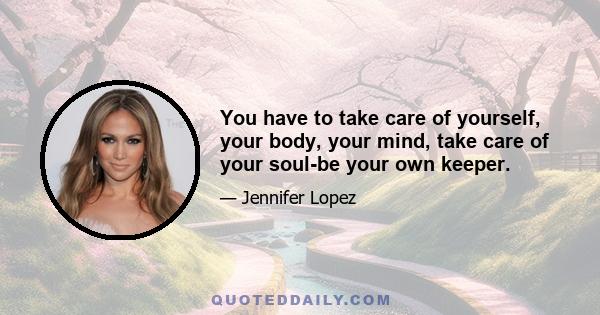 You have to take care of yourself, your body, your mind, take care of your soul-be your own keeper.