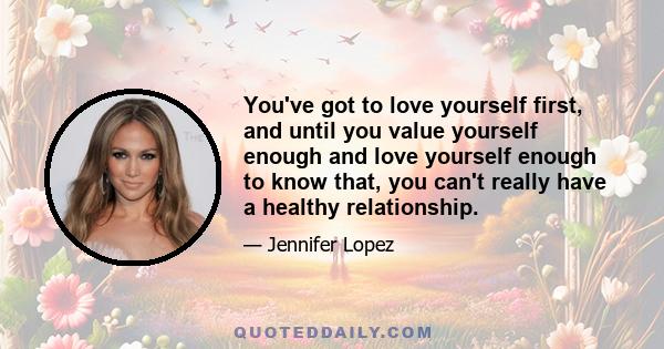 You've got to love yourself first, and until you value yourself enough and love yourself enough to know that, you can't really have a healthy relationship.