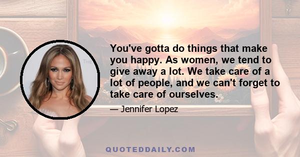 You've gotta do things that make you happy. As women, we tend to give away a lot. We take care of a lot of people, and we can't forget to take care of ourselves.