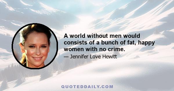 A world without men would consists of a bunch of fat, happy women with no crime.