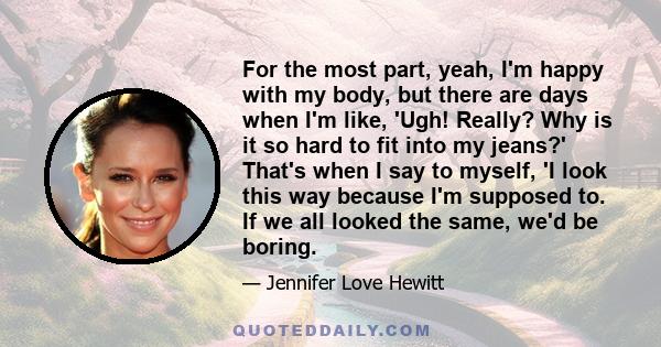 For the most part, yeah, I'm happy with my body, but there are days when I'm like, 'Ugh! Really? Why is it so hard to fit into my jeans?' That's when I say to myself, 'I look this way because I'm supposed to. If we all