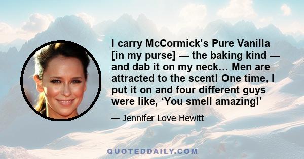 I carry McCormick’s Pure Vanilla [in my purse] — the baking kind — and dab it on my neck… Men are attracted to the scent! One time, I put it on and four different guys were like, ‘You smell amazing!’